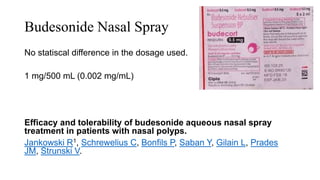 Budesonide Nasal Spray
No statiscal difference in the dosage used.
1 mg/500 mL (0.002 mg/mL)
Efficacy and tolerability of budesonide aqueous nasal spray
treatment in patients with nasal polyps.
Jankowski R1, Schrewelius C, Bonfils P, Saban Y, Gilain L, Prades
JM, Strunski V.
 