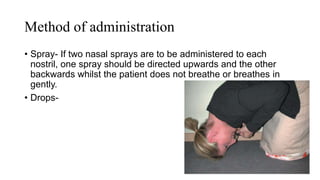 Method of administration
• Spray- If two nasal sprays are to be administered to each
nostril, one spray should be directed upwards and the other
backwards whilst the patient does not breathe or breathes in
gently.
• Drops-
 