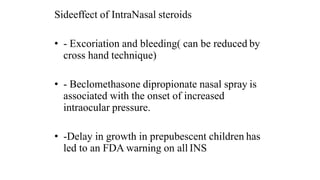 Sideeffect of IntraNasal steroids
• - Excoriation and bleeding( can be reduced by
cross hand technique)
• - Beclomethasone dipropionate nasal spray is
associated with the onset of increased
intraocular pressure.
• -Delay in growth in prepubescent children has
led to an FDA warning on all INS
 