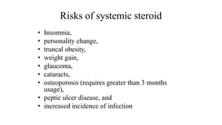 Risks of systemic steroid
• Insomnia,
• personality change,
• truncal obesity,
• weight gain,
• glaucoma,
• cataracts,
• osteoporosis (requires greater than 3 months
usage),
• peptic ulcer disease, and
• increased incidence of infection
 