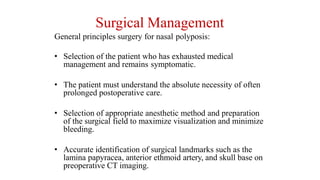 Surgical Management
General principles surgery for nasal polyposis:
• Selection of the patient who has exhausted medical
management and remains symptomatic.
• The patient must understand the absolute necessity of often
prolonged postoperative care.
• Selection of appropriate anesthetic method and preparation
of the surgical field to maximize visualization and minimize
bleeding.
• Accurate identification of surgical landmarks such as the
lamina papyracea, anterior ethmoid artery, and skull base on
preoperative CT imaging.
 