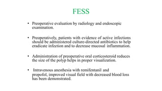 FESS
• Preoperative evaluation by radiology and endoscopic
examination.
• Preoperatively, patients with evidence of active infections
should be administered culture-directed antibiotics to help
eradicate infection and to decrease mucosal inflammation.
• Administration of preoperative oral corticosteroid reduces
the size of the polyp helps in proper visualization.
• Intravenous anesthesia with remifentanil and
propofol, improved visual field with decreased blood loss
has been demonstrated.
 
