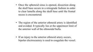 • Once the sphenoid sinus is opened, dissection along
the skull base occurs in a retrograde fashion in order
to clear lamella along the skull base until the frontal
recess is encountered.
• The region of the anterior ethmoid artery is identified
and avoided. It typically lies at the uppermost limit of
the anterior wall of the ethmoidal bulla.
• If an injury to the anterior ethmoid artery occurs,
bipolar electrocautery is used to coagulate the vessel.
 