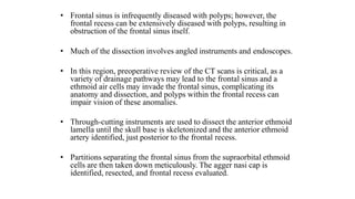• Frontal sinus is infrequently diseased with polyps; however, the
frontal recess can be extensively diseased with polyps, resulting in
obstruction of the frontal sinus itself.
• Much of the dissection involves angled instruments and endoscopes.
• In this region, preoperative review of the CT scans is critical, as a
variety of drainage pathways may lead to the frontal sinus and a
ethmoid air cells may invade the frontal sinus, complicating its
anatomy and dissection, and polyps within the frontal recess can
impair vision of these anomalies.
• Through-cutting instruments are used to dissect the anterior ethmoid
lamella until the skull base is skeletonized and the anterior ethmoid
artery identified, just posterior to the frontal recess.
• Partitions separating the frontal sinus from the supraorbital ethmoid
cells are then taken down meticulously. The agger nasi cap is
identified, resected, and frontal recess evaluated.
 