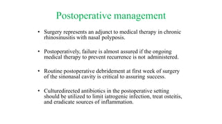 Postoperative management
• Surgery represents an adjunct to medical therapy in chronic
rhinosinusitis with nasal polyposis.
• Postoperatively, failure is almost assured if the ongoing
medical therapy to prevent recurrence is not administered.
• Routine postoperative debridement at first week of surgery
of the sinonasal cavity is critical to assuring success.
• Culturedirected antibiotics in the postoperative setting
should be utilized to limit iatrogenic infection, treat osteitis,
and eradicate sources of inflammation.
 