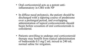 • Oral corticosteroid acts as a potent anti-
inflammatory in CRS with NP
• In diffuse nasal polyposis, the patient should be
discharged with a tapering course of prednisone
over a prolonged period, and overlapping
administration of topical corticosteroids should
begin before cessation of oral corticosteroids is
considered.
• Patients unwilling to undergo oral corticosteroid
therapy may benefit from topical administration
of budesonide 0.5 mg/2 mL mixed in 240 mL
normal saline for irrigation.
 