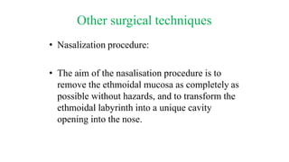 Other surgical techniques
• Nasalization procedure:
• The aim of the nasalisation procedure is to
remove the ethmoidal mucosa as completely as
possible without hazards, and to transform the
ethmoidal labyrinth into a unique cavity
opening into the nose.
 