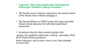 • Aggressive Sinus Marsupialization Including the
Endoscopic Modified Lothrop Procedure:
• The frontal recess clearance maximizes the natural ostium
of the frontal sinus without enlarging it.
• The frontal drillout or EMLP creates the largest possible
frontal ostium diameter for individual anatomical
constraints.
• In patients who develop recurrent polyps after
surgery, the modified endoscopic Lothrop procedure, Draf
III or frontal drillout produces
better outcomes, and in some cases a cure, than standard
revision ESS.
 