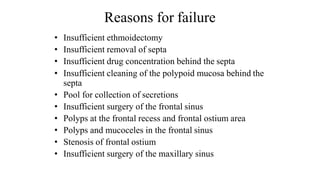 Reasons for failure
• Insufficient ethmoidectomy
• Insufficient removal of septa
• Insufficient drug concentration behind the septa
• Insufficient cleaning of the polypoid mucosa behind the
septa
• Pool for collection of secretions
• Insufficient surgery of the frontal sinus
• Polyps at the frontal recess and frontal ostium area
• Polyps and mucoceles in the frontal sinus
• Stenosis of frontal ostium
• Insufficient surgery of the maxillary sinus
 