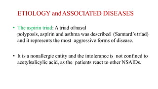 ETIOLOGY andASSOCIATED DISEASES
• The aspirin triad: A triad ofnasal
polyposis, aspirin and asthma was described (Samtard’s triad)
and it represents the most aggressive forms of disease.
• It is a nonallergic entity and the intolerance is not confined to
acetylsalicylic acid, as the patients react to other NSAIDs.
 