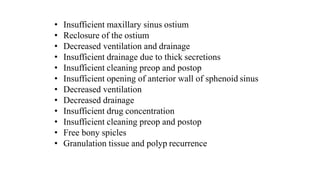 • Insufficient maxillary sinus ostium
• Reclosure of the ostium
• Decreased ventilation and drainage
• Insufficient drainage due to thick secretions
• Insufficient cleaning preop and postop
• Insufficient opening of anterior wall of sphenoid sinus
• Decreased ventilation
• Decreased drainage
• Insufficient drug concentration
• Insufficient cleaning preop and postop
• Free bony spicles
• Granulation tissue and polyp recurrence
 