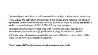 • Superantigenic exotoxins --> unlike conventional antigens, do not need processing.
• They induce the activation of numerous T-cell clones and a massive secretion of
cytokines, and therefore have the ability to activate as much as 20% of the body’s T
cells, compared with only 0.001–0.0001% for regular antigens.
• characteristic inflammatory response with TH2 inflammation, eosinophilic
recruitment, local polyconal IgE production & polyp formation.--> CRwNP
• Clinically, cases of nasal polyps with the presence of biofilms-- severe form of the
disease and worse postoperative outcome.
• Staph aureus & Pseudomonas aeuroginosa worse prognosis
 
