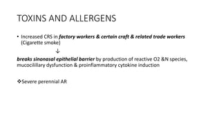 TOXINS AND ALLERGENS
• Increased CRS in factory workers & certain craft & related trade workers
(Cigarette smoke)
↓
breaks sinonasal epithelial barrier by production of reactive O2 &N species,
mucocilillary dysfunction & proinflammatory cytokine induction
Severe perennial AR
 