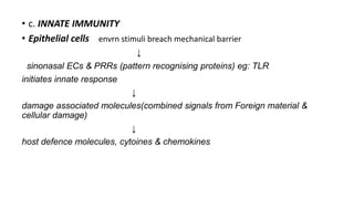 • c. INNATE IMMUNITY
• Epithelial cells envrn stimuli breach mechanical barrier
↓
sinonasal ECs & PRRs (pattern recognising proteins) eg: TLR
initiates innate response
↓
damage associated molecules(combined signals from Foreign material &
cellular damage)
↓
host defence molecules, cytoines & chemokines
 