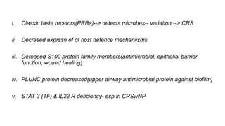 i. Classic taste recetors(PRRs)--> detects microbes-- variation --> CRS
ii. Decresed exprssn of of host defence mechaniisms
iii. Dereased S100 protein family members(antimicrobial, epithelial barrier
function, wound healing)
iv. PLUNC protein decreased(upper airway antimicrobial protein against biofilm)
v. STAT 3 (TF) & IL22 R deficiency- esp in CRSwNP
 