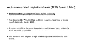 Aspirin-exacerbated respiratory disease (AERD, Samter’s Triad)
• Bronchial asthma, nasal polyposis and aspirin sensitivity
• First described by Wimal in 1922 and then recognized as a triad of clinical
manifestations by Samter 1967.
• Prevalence-- 0.3% in the general population and between 5 and 10% of the
adult asthmatic population.
• This increases over 40 years of age, and these patients are normally non-
atopic.
 