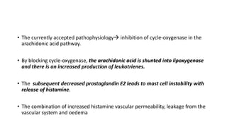 • The currently accepted pathophysiology inhibition of cycle-oxygenase in the
arachidonic acid pathway.
• By blocking cycle-oxygenase, the arachidonic acid is shunted into lipoxygenase
and there is an increased production of leukotrienes.
• The subsequent decreased prostaglandin E2 leads to mast cell instability with
release of histamine.
• The combination of increased histamine vascular permeability, leakage from the
vascular system and oedema
 