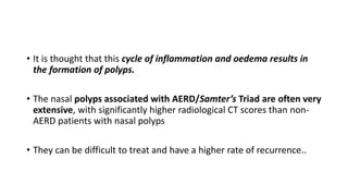 • It is thought that this cycle of inflammation and oedema results in
the formation of polyps.
• The nasal polyps associated with AERD/Samter’s Triad are often very
extensive, with significantly higher radiological CT scores than non-
AERD patients with nasal polyps
• They can be difficult to treat and have a higher rate of recurrence..
 