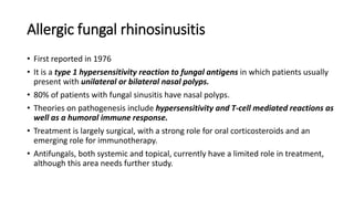 Allergic fungal rhinosinusitis
• First reported in 1976
• It is a type 1 hypersensitivity reaction to fungal antigens in which patients usually
present with unilateral or bilateral nasal polyps.
• 80% of patients with fungal sinusitis have nasal polyps.
• Theories on pathogenesis include hypersensitivity and T-cell mediated reactions as
well as a humoral immune response.
• Treatment is largely surgical, with a strong role for oral corticosteroids and an
emerging role for immunotherapy.
• Antifungals, both systemic and topical, currently have a limited role in treatment,
although this area needs further study.
 
