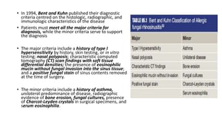 • In 1994, Bent and Kuhn published their diagnostic
criteria centred on the histologic, radiographic, and
immunologic characteristics of the disease
• Patients must meet all the major criteria for
diagnosis, while the minor criteria serve to support
the diagnosis
• The major criteria include a history of type I
hypersensitivity by history, skin testing, or in vitro
testing; nasal polyposis; characteristic computed
tomography (CT) scan findings with soft tissue
differential densities; the presence of eosinophilic
mucin without fungal invasion into the sinus tissue;
and a positive fungal stain of sinus contents removed
at the time of surgery.
• The minor criteria include a history of asthma,
unilateral predominance of disease, radiographic
evidence of bone erosion, fungal cultures, presence
of Charcot-Leyden crystals in surgical specimens, and
serum eosinophilia.
 