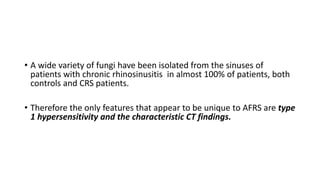 • A wide variety of fungi have been isolated from the sinuses of
patients with chronic rhinosinusitis in almost 100% of patients, both
controls and CRS patients.
• Therefore the only features that appear to be unique to AFRS are type
1 hypersensitivity and the characteristic CT findings.
 