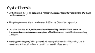Cystic fibrosis
• Cystic fibrosis (CF) is an autosomal recessive disorder caused by mutations of a gene
on chromosome 7.
• The gene prevalence is approximately 1:25 in the Caucasian population
• CF patients have thick, tenacious mucus secondary to a mutation in the CF
transmembrane conductance regulator chloride channel that affects mucociliary
transport.
• Although the majority of CF patients do not report sinonasal symptoms, CRS is
prevalent, with nasal polyps present in up to 86% of patients.
 