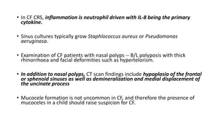 • In CF CRS, inflammation is neutrophil driven with IL-8 being the primary
cytokine.
• Sinus cultures typically grow Staphlococcus aureus or Pseudomonas
aeruginosa.
• Examination of CF patients with nasal polyps -- B/L polyposis with thick
rhinorrhoea and facial deformities such as hypertelorism.
• In addition to nasal polyps, CT scan findings include hypoplasia of the frontal
or sphenoid sinuses as well as demineralization and medial displacement of
the uncinate process
• Mucocele formation is not uncommon in CF, and therefore the presence of
mucoceles in a child should raise suspicion for CF.
 