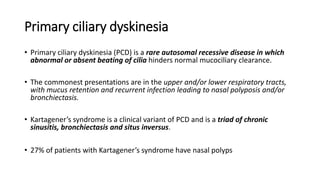 Primary ciliary dyskinesia
• Primary ciliary dyskinesia (PCD) is a rare autosomal recessive disease in which
abnormal or absent beating of cilia hinders normal mucociliary clearance.
• The commonest presentations are in the upper and/or lower respiratory tracts,
with mucus retention and recurrent infection leading to nasal polyposis and/or
bronchiectasis.
• Kartagener’s syndrome is a clinical variant of PCD and is a triad of chronic
sinusitis, bronchiectasis and situs inversus.
• 27% of patients with Kartagener’s syndrome have nasal polyps
 