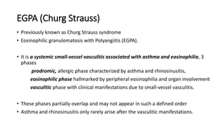 EGPA (Churg Strauss)
• Previously known as Churg Strauss syndrome
• Eosinophilic granulomatosis with Polyangiitis (EGPA).
• It is a systemic small-vessel vasculitis associated with asthma and eosinophilia, 3
phases
prodromic, allergic phase characterized by asthma and rhinosinusitis,
eosinophilic phase hallmarked by peripheral eosinophilia and organ involvement
vasculitic phase with clinical manifestations due to small-vessel vasculitis.
• These phases partially overlap and may not appear in such a defined order
• Asthma and rhinosinusitis only rarely arise after the vasculitic manifestations.
 