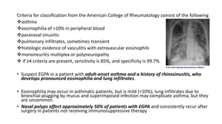 Criteria for classification from the American College of Rheumatology consist of the following
asthma
eosinophilia of >10% in peripheral blood
paranasal sinusitis
pulmonary infiltrates, sometimes transient
histologic evidence of vasculitis with extravascular eosinophils
mononeuritis multiplex or polyneuropathy
 if ≥4 criteria are present, sensitivity is 85%, and specificity is 99.7%
• Suspect EGPA in a patient with adult-onset asthma and a history of rhinosinusitis, who
develops pronounced eosinophilia and lung infiltrates.
• Eosinophilia may occur in asthmatic patients, but is mild (<10%); lung infiltrates due to
bronchial plugging by mucus and superimposed infection may complicate asthma, but they
are uncommon.
• Nasal polyps affect approximately 50% of patients with EGPA and consistently recur after
surgery in patients not receiving immunosuppressive therapy
 