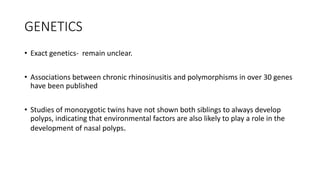 GENETICS
• Exact genetics- remain unclear.
• Associations between chronic rhinosinusitis and polymorphisms in over 30 genes
have been published
• Studies of monozygotic twins have not shown both siblings to always develop
polyps, indicating that environmental factors are also likely to play a role in the
development of nasal polyps.
 