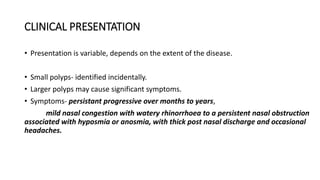 CLINICAL PRESENTATION
• Presentation is variable, depends on the extent of the disease.
• Small polyps- identified incidentally.
• Larger polyps may cause significant symptoms.
• Symptoms- persistant progressive over months to years,
mild nasal congestion with watery rhinorrhoea to a persistent nasal obstruction
associated with hyposmia or anosmia, with thick post nasal discharge and occasional
headaches.
 