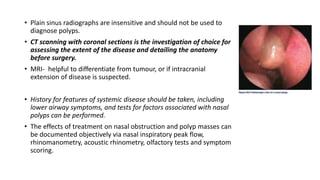 • Plain sinus radiographs are insensitive and should not be used to
diagnose polyps.
• CT scanning with coronal sections is the investigation of choice for
assessing the extent of the disease and detailing the anatomy
before surgery.
• MRI- helpful to differentiate from tumour, or if intracranial
extension of disease is suspected.
• History for features of systemic disease should be taken, including
lower airway symptoms, and tests for factors associated with nasal
polyps can be performed.
• The effects of treatment on nasal obstruction and polyp masses can
be documented objectively via nasal inspiratory peak flow,
rhinomanometry, acoustic rhinometry, olfactory tests and symptom
scoring.
 