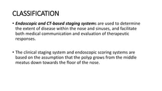 CLASSIFICATION
• Endoscopic and CT-based staging systems are used to determine
the extent of disease within the nose and sinuses, and facilitate
both medical communication and evaluation of therapeutic
responses.
• The clinical staging system and endoscopic scoring systems are
based on the assumption that the polyp grows from the middle
meatus down towards the floor of the nose.
 
