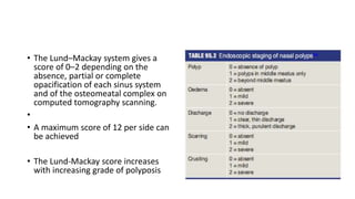 • The Lund–Mackay system gives a
score of 0–2 depending on the
absence, partial or complete
opacification of each sinus system
and of the osteomeatal complex on
computed tomography scanning.
•
• A maximum score of 12 per side can
be achieved
• The Lund-Mackay score increases
with increasing grade of polyposis
 