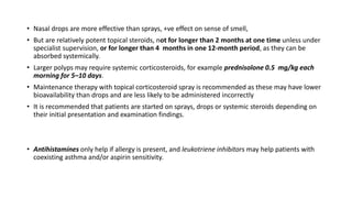 • Nasal drops are more effective than sprays, +ve effect on sense of smell,
• But are relatively potent topical steroids, not for longer than 2 months at one time unless under
specialist supervision, or for longer than 4 months in one 12-month period, as they can be
absorbed systemically.
• Larger polyps may require systemic corticosteroids, for example prednisolone 0.5 mg/kg each
morning for 5–10 days.
• Maintenance therapy with topical corticosteroid spray is recommended as these may have lower
bioavailability than drops and are less likely to be administered incorrectly
• It is recommended that patients are started on sprays, drops or systemic steroids depending on
their initial presentation and examination findings.
• Antihistamines only help if allergy is present, and leukotriene inhibitors may help patients with
coexisting asthma and/or aspirin sensitivity.
 