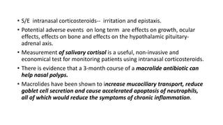 • S/E intranasal corticosteroids-- irritation and epistaxis.
• Potential adverse events on long term are effects on growth, ocular
effects, effects on bone and effects on the hypothalamic pituitary-
adrenal axis.
• Measurement of salivary cortisol is a useful, non-invasive and
economical test for monitoring patients using intranasal corticosteroids.
• There is evidence that a 3-month course of a macrolide antibiotic can
help nasal polyps.
• Macrolides have been shown to increase mucociliary transport, reduce
goblet cell secretion and cause accelerated apoptosis of neutrophils,
all of which would reduce the symptoms of chronic inflammation.
 