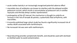 • acute cardiac toxicity is an increasingly recognized potential adverse effect
• macrolide class of antibiotics are known to interfere with the delayed rectifier
potassium current, which results in accumulation of potassium ions in cardiac
myocytes and thereby delays cardiac repolarization.
• prolongation of the QT interval, this mechanism is thought to underlie an
increase in the risk of torsade de pointes, a potentially fatal arrhythmia, with
macrolides.
• A recently published large cohort study has found a significantly increased risk of
cardiac death associated with clarithromycin.
• No increased risk was seen with roxithromycin.
• Nasal douching provides symptomatic benefit, and should be used with sterilized
or distilled water to avoid contamination.
 