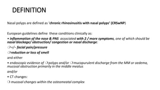 DEFINITION
Nasal polyps are defined as ‘chronic rhinosinusitis with nasal polyps’ (CRSwNP)
European guidelines define these conditions clinically as:
• inflammation of the nose & PNS associated with 2 / more symptoms, one of which should be
nasal blockage/ obstruction/ congestion or nasal discharge:
❍ +/− facial pain/pressure
❍ reduction or loss of smell
and either
• endoscopic evidence of ❍ polyps and/or ❍ mucopurulent discharge from the MM or oedema,
mucosal obstruction primarily in the middle meatus
and/or
• CT changes:
❍ mucosal changes within the osteomeatal complex
 