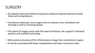 SURGERY
• for patients who have failed to respond to maximal medical treatment and for
those with complications.
• Functional endoscopic sinus surgery aims to improve sinus ventilation and
drainage as well as removing polyps.
• The extent of surgery varies with the extent of disease, the surgeon’s individual
practice and available technology.
• More precise clearance of the inflammatory change than conventional surgery.
• It may be associated with fewer complications and lower recurrence rates.
 