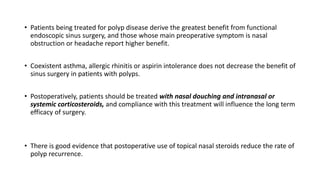 • Patients being treated for polyp disease derive the greatest benefit from functional
endoscopic sinus surgery, and those whose main preoperative symptom is nasal
obstruction or headache report higher benefit.
• Coexistent asthma, allergic rhinitis or aspirin intolerance does not decrease the benefit of
sinus surgery in patients with polyps.
• Postoperatively, patients should be treated with nasal douching and intranasal or
systemic corticosteroids, and compliance with this treatment will influence the long term
efficacy of surgery.
• There is good evidence that postoperative use of topical nasal steroids reduce the rate of
polyp recurrence.
 