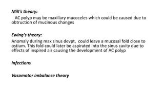 Mill's theory:
AC polyp may be maxillary mucoceles which could be caused due to
obtruction of mucinous changes
Ewing's theory:
Anomaly during max sinus devpt, could leave a mucosal fold close to
ostium. This fold could later be aspirated into the sinus cavity due to
effects of inspired air causing the development of AC polyp
Infections
Vasomotor imbalance theory
 