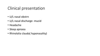Clinical presentation
• U/L nasal obstrn
• U/L nasal discharge- mucid
• Headache
• Sleep apnoea
• Rhinolalia clauda( hyponasality)
 