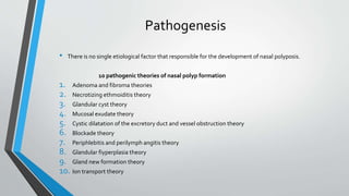 Pathogenesis
• There is no single etiological factor that responsible for the development of nasal polyposis.
10 pathogenic theories of nasal polyp formation
1. Adenoma and fibroma theories
2. Necrotizing ethmoiditis theory
3. Glandular cyst theory
4. Mucosal exudate theory
5. Cystic dilatation of the excretory duct and vessel obstruction theory
6. Blockade theory
7. Periphlebitis and perilymph angitis theory
8. Glandular fiyperplasia theory
9. Gland new formation theory
10. Ion transport theory
 