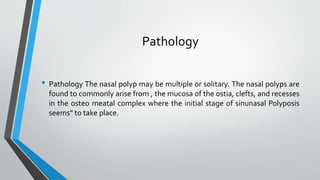 Pathology
• Pathology The nasal polyp may be multiple or solitary. The nasal polyps are
found to commonly arise from , the mucosa of the ostia, clefts, and recesses
in the osteo meatal complex where the initial stage of sinunasal Polyposis
seems" to take place.
 