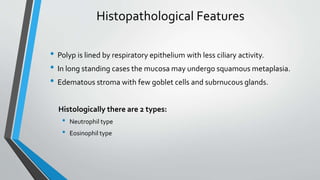 Histopathological Features
• Polyp is lined by respiratory epithelium with less ciliary activity.
• In long standing cases the mucosa may undergo squamous metaplasia.
• Edematous stroma with few goblet cells and subrnucous glands.
Histologically there are 2 types:
• Neutrophil type
• Eosinophil type
 