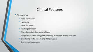 Clinical Features
• Symptoms
• Nasal obstruction
• Hyposmia
• Nasal discharge
• Hawking sensation
• Altered or reduced sensation of taste
• Symptoms of nasal allergy like sneezing, itchy nose, watery rhinrrhea
• Broadening of the nose in long standing cases
• Snoring and sleep apnea
 