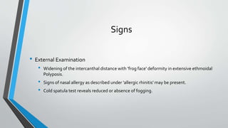 Signs
• External Examination
• Widening of the intercanthal distance with 'frog face' deformity in extensive ethmoidal
Polyposis.
• Signs of nasal allergy as described under 'allergic rhinitis' may be present.
• Cold spatula test reveals reduced or absence of fogging.
 