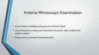 Anterior Rhinoscopic Examination
• Examination multiple pule grayish or bluish white.
• On probing the masses are insensitive to touch, soft, mobile and
pedunculated.
• Polyp tend to present more anteriorly.
 