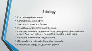 Etiology
• Exact etiology is not known.
• Commonly seen in children.
• Seen both in males and females.
• Probably caused by infection of the sinus.
• Proetz attributed the causation to faulty development of the maxillary
ostium, Accessory ostium is frequently associated in such cases.
• Bernoulli's phenomenon may play a role.
• Often unilateral but can be bilateral occasionally.
• Symptoms of allergy are usually not elicited.
 